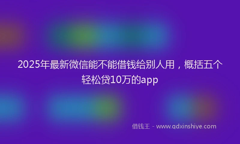2025年最新微信能不能借钱给别人用，概括五个轻松贷10万的app