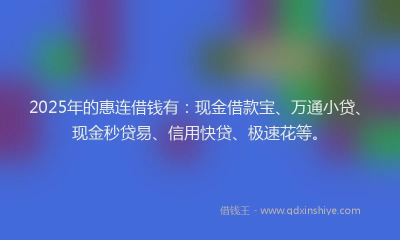 2025年的惠连借钱有：现金借款宝、万通小贷、现金秒贷易、信用快贷、极速花等。