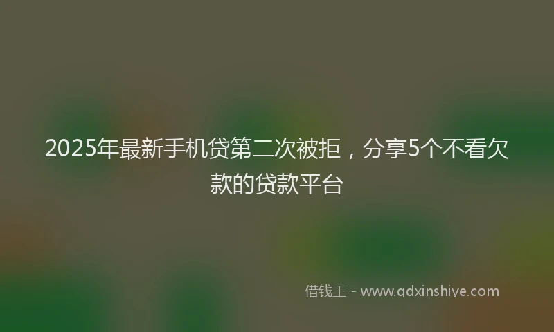 2025年最新手机贷第二次被拒，分享5个不看欠款的贷款平台