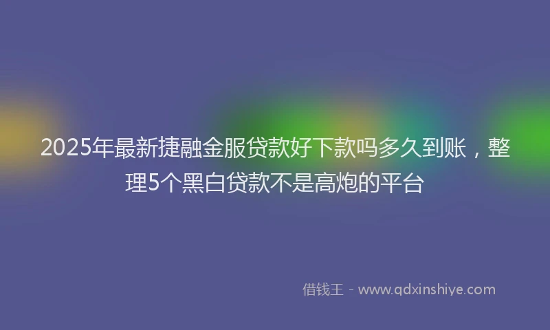 2025年最新捷融金服贷款好下款吗多久到账，整理5个黑白贷款不是高炮的平台