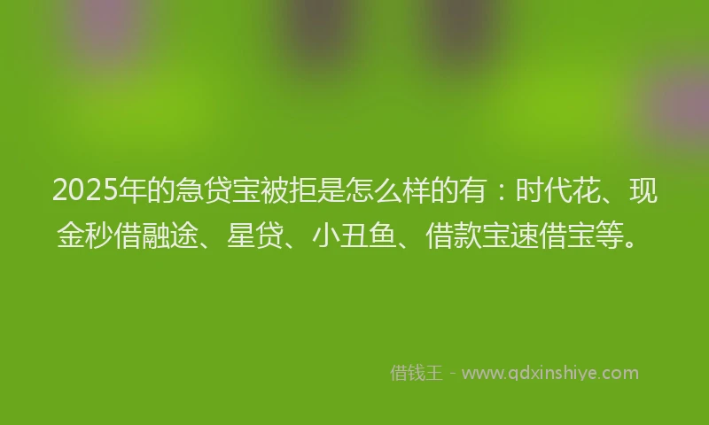 2025年的急贷宝被拒是怎么样的有：时代花、现金秒借融途、星贷、小丑鱼、借款宝速借宝等。
