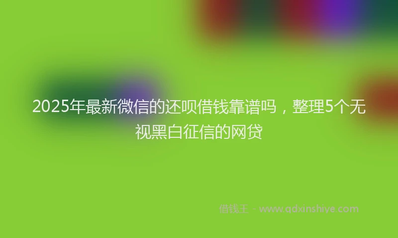 2025年最新微信的还呗借钱靠谱吗，整理5个无视黑白征信的网贷