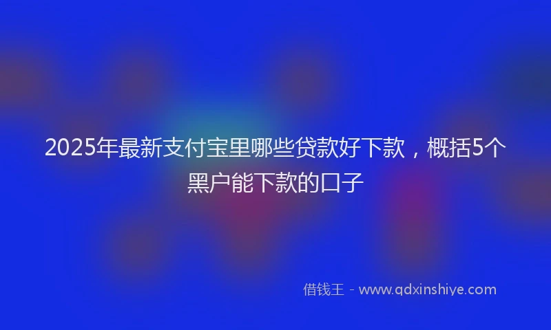2025年最新支付宝里哪些贷款好下款，概括5个黑户能下款的口子