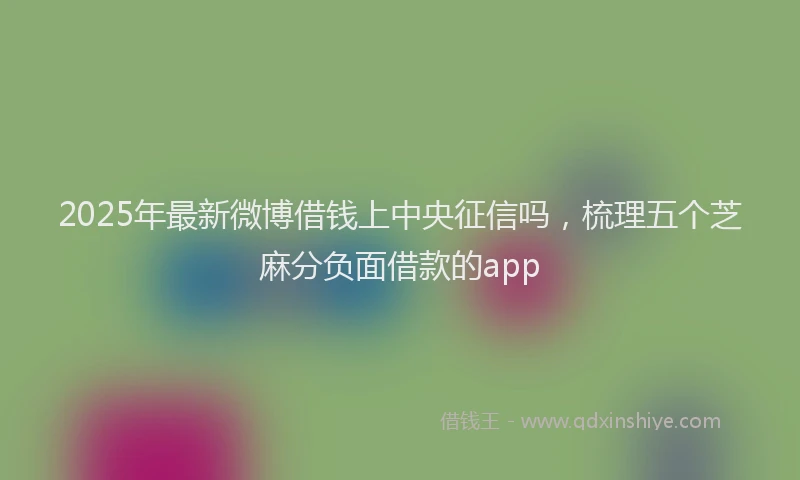 2025年最新微博借钱上中央征信吗，梳理五个芝麻分负面借款的app
