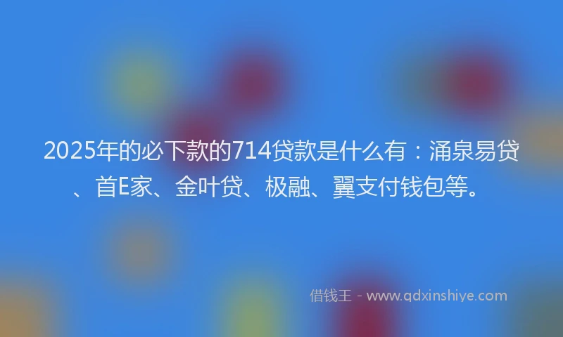 2025年的必下款的714贷款是什么有：涌泉易贷、首E家、金叶贷、极融、翼支付钱包等。