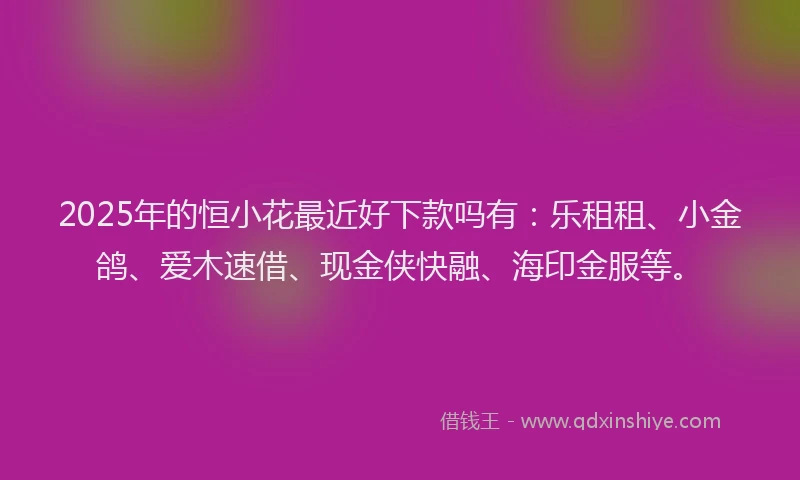 2025年的恒小花最近好下款吗有：乐租租、小金鸽、爱木速借、现金侠快融、海印金服等。