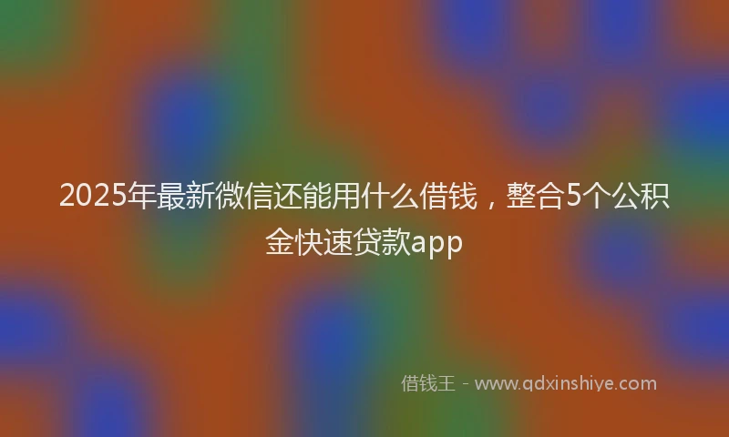 2025年最新微信还能用什么借钱，整合5个公积金快速贷款app