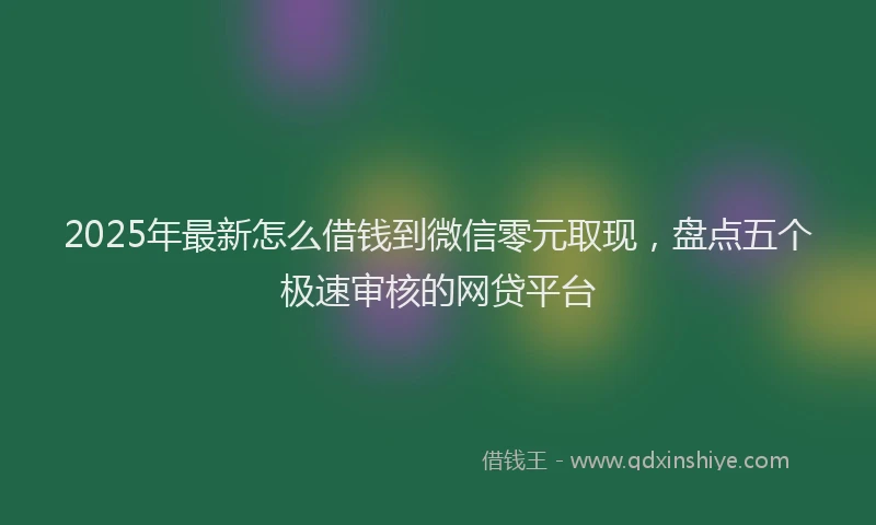 2025年最新怎么借钱到微信零元取现，盘点五个极速审核的网贷平台