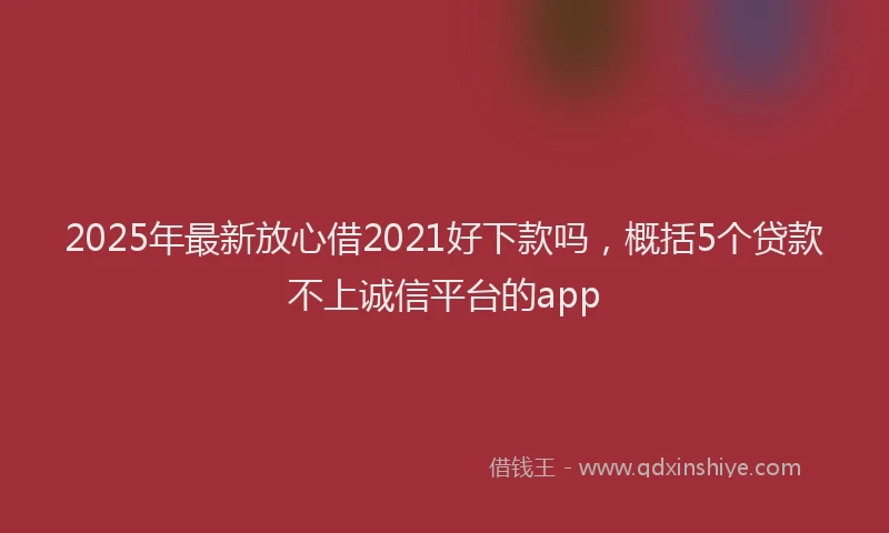 2025年最新放心借2021好下款吗，概括5个贷款不上诚信平台的app