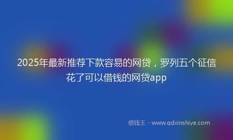 2025年最新推荐下款容易的网贷，罗列五个征信花了可以借钱的网贷app
