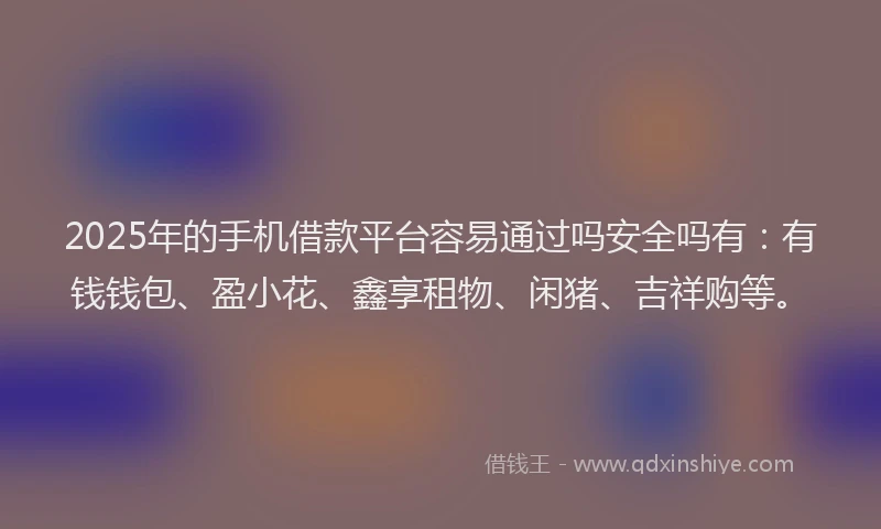 2025年的手机借款平台容易通过吗安全吗有：有钱钱包、盈小花、鑫享租物、闲猪、吉祥购等。