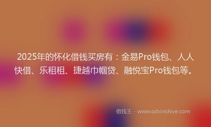 2025年的怀化借钱买房有：金易Pro钱包、人人快借、乐租租、捷越巾帼贷、融悦宝Pro钱包等。