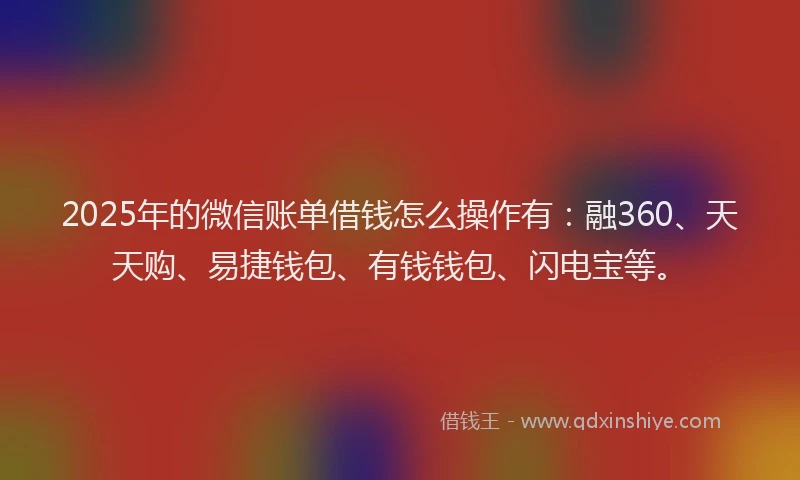 2025年的微信账单借钱怎么操作有：融360、天天购、易捷钱包、有钱钱包、闪电宝等。