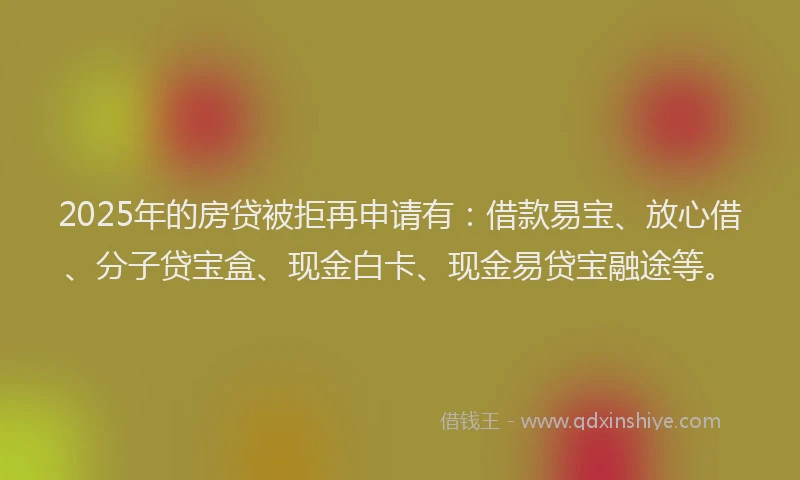 2025年的房贷被拒再申请有：借款易宝、放心借、分子贷宝盒、现金白卡、现金易贷宝融途等。