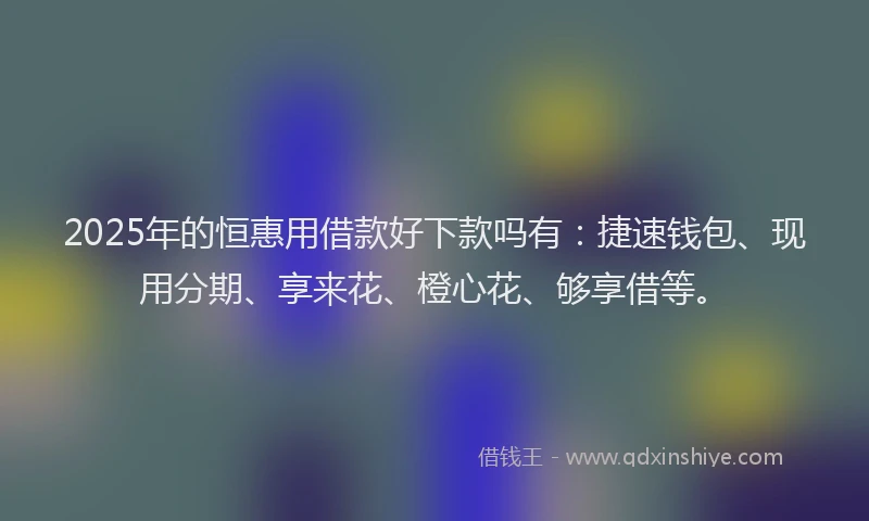 2025年的恒惠用借款好下款吗有：捷速钱包、现用分期、享来花、橙心花、够享借等。
