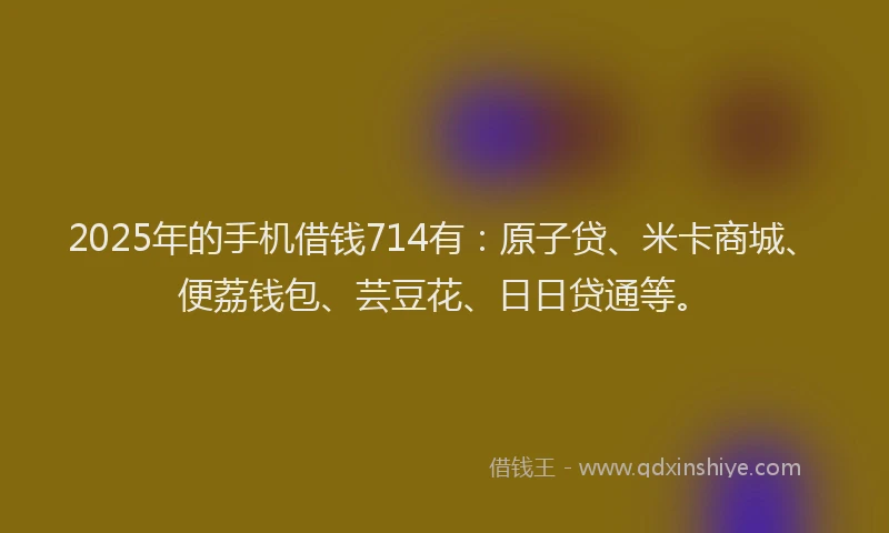 2025年的手机借钱714有：原子贷、米卡商城、便荔钱包、芸豆花、日日贷通等。