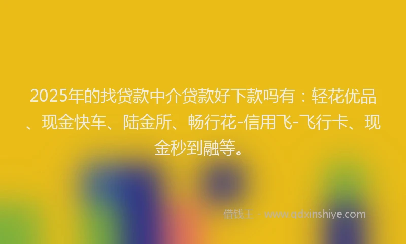 2025年的找贷款中介贷款好下款吗有：轻花优品、现金快车、陆金所、畅行花-信用飞-飞行卡、现金秒到融等。
