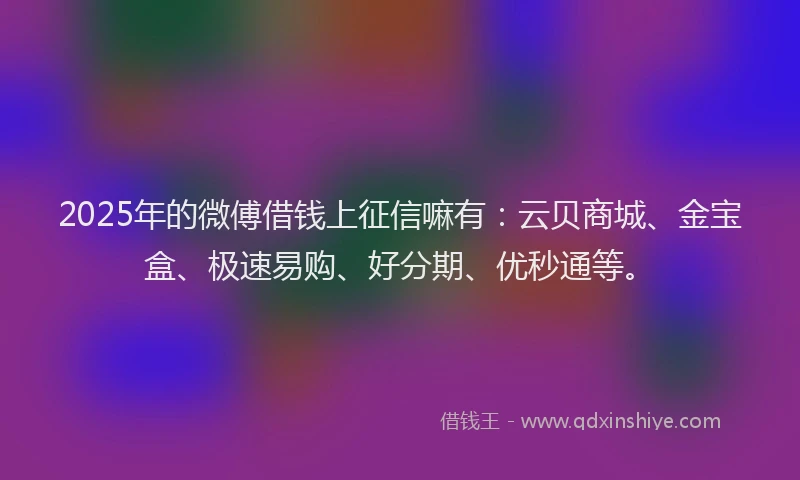 2025年的微傅借钱上征信嘛有：云贝商城、金宝盒、极速易购、好分期、优秒通等。