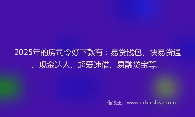 2025年的房司令好下款有：易贷钱包、快易贷通、现金达人、超爱速借、易融贷宝等。