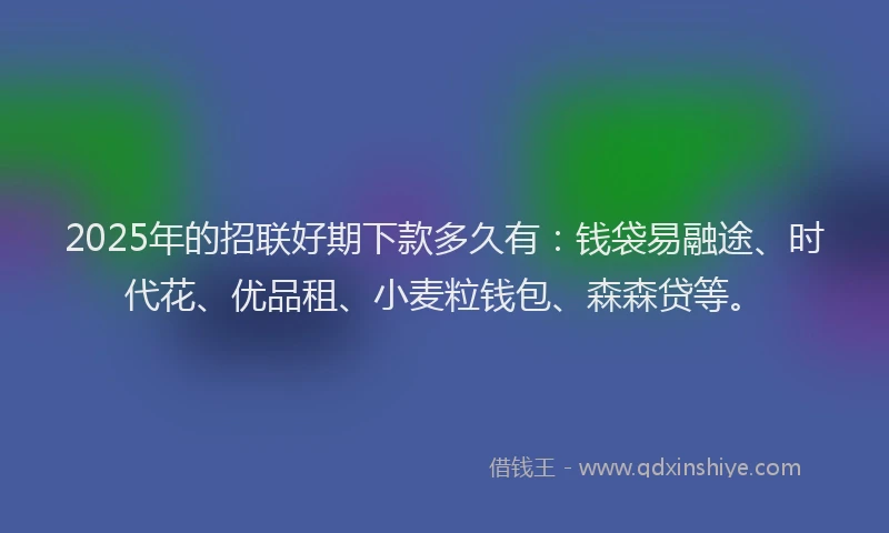 2025年的招联好期下款多久有：钱袋易融途、时代花、优品租、小麦粒钱包、森森贷等。