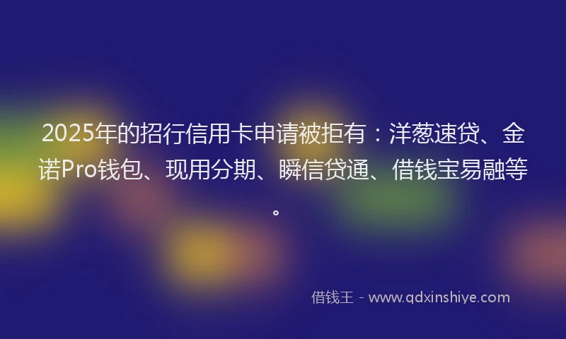 2025年的招行信用卡申请被拒有：洋葱速贷、金诺Pro钱包、现用分期、瞬信贷通、借钱宝易融等。