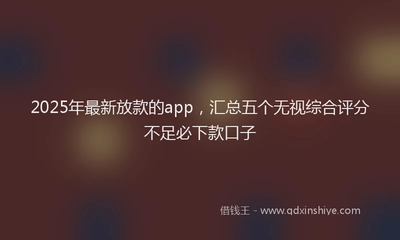 2025年最新放款的app，汇总五个无视综合评分不足必下款口子