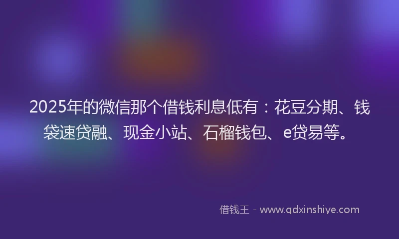 2025年的微信那个借钱利息低有：花豆分期、钱袋速贷融、现金小站、石榴钱包、e贷易等。