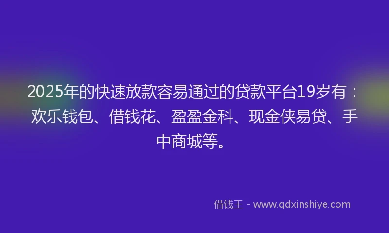 2025年的快速放款容易通过的贷款平台19岁有：欢乐钱包、借钱花、盈盈金科、现金侠易贷、手中商城等。