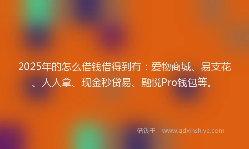 2025年的怎么借钱借得到有：爱物商城、易支花、人人拿、现金秒贷易、融悦Pro钱包等。