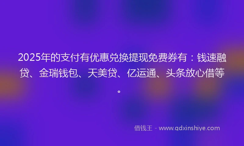 2025年的支付有优惠兑换提现免费券有：钱速融贷、金瑞钱包、天美贷、亿运通、头条放心借等。