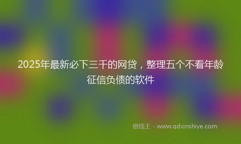 2025年最新必下三千的网贷，整理五个不看年龄征信负债的软件
