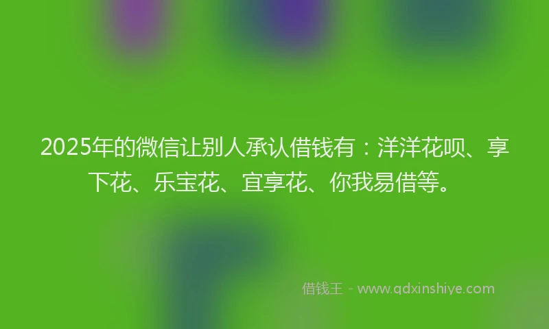 2025年的微信让别人承认借钱有：洋洋花呗、享下花、乐宝花、宜享花、你我易借等。