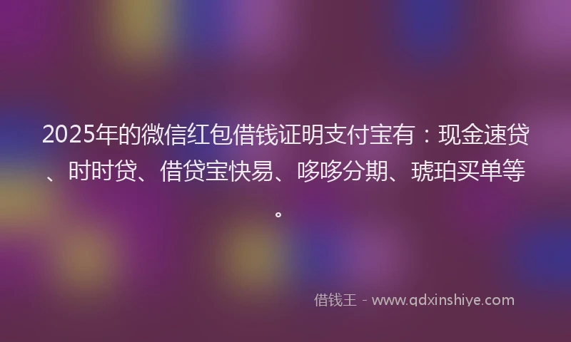 2025年的微信红包借钱证明支付宝有：现金速贷、时时贷、借贷宝快易、哆哆分期、琥珀买单等。