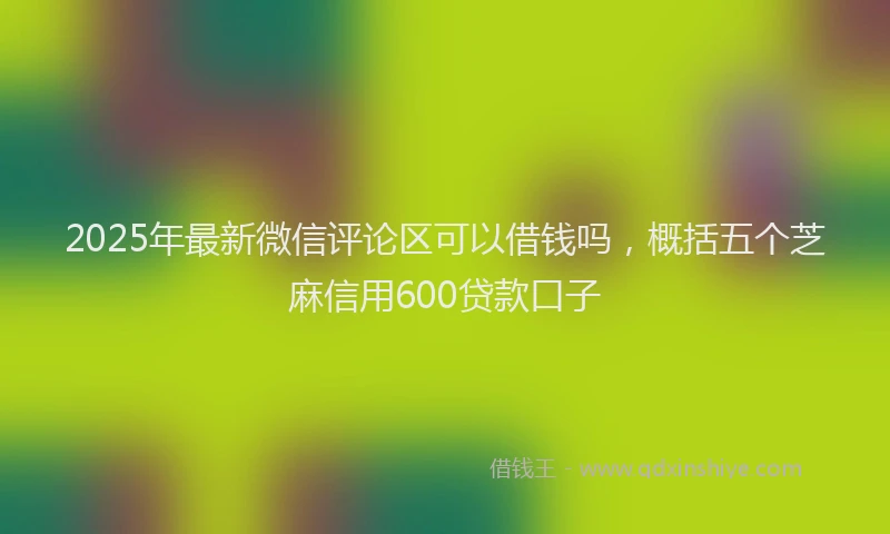 2025年最新微信评论区可以借钱吗，概括五个芝麻信用600贷款口子