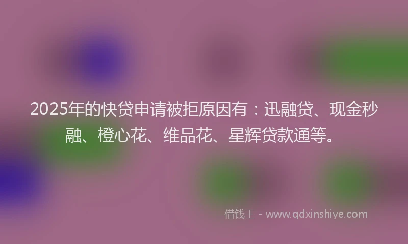 2025年的快贷申请被拒原因有：迅融贷、现金秒融、橙心花、维品花、星辉贷款通等。