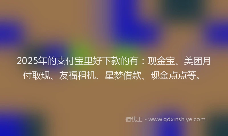 2025年的支付宝里好下款的有：现金宝、美团月付取现、友福租机、星梦借款、现金点点等。