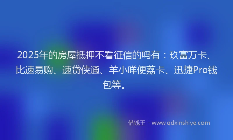 2025年的房屋抵押不看征信的吗有：玖富万卡、比速易购、速贷侠通、羊小咩便荔卡、迅捷Pro钱包等。