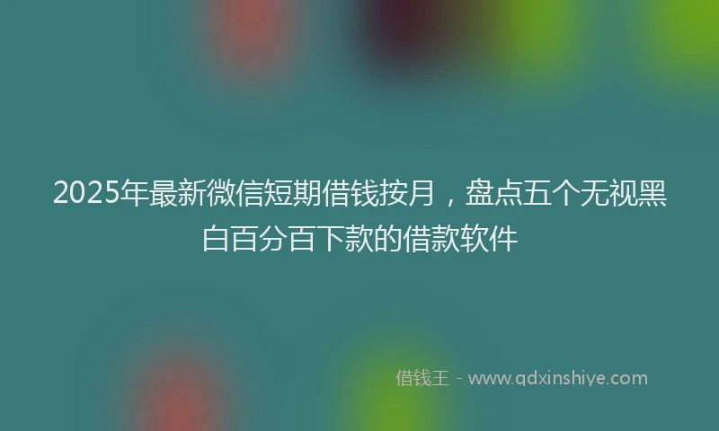 2025年最新微信短期借钱按月，盘点五个无视黑白百分百下款的借款软件