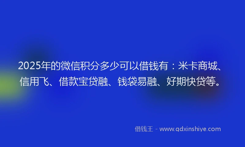 2025年的微信积分多少可以借钱有：米卡商城、信用飞、借款宝贷融、钱袋易融、好期快贷等。