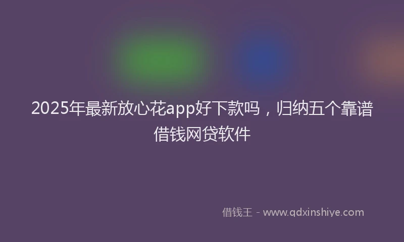 2025年最新放心花app好下款吗，归纳五个靠谱借钱网贷软件