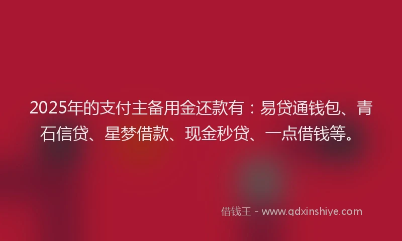 2025年的支付主备用金还款有：易贷通钱包、青石信贷、星梦借款、现金秒贷、一点借钱等。