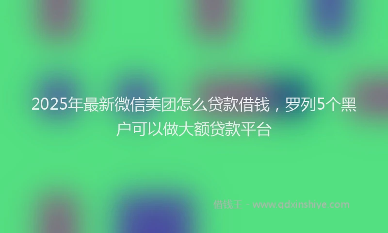 2025年最新微信美团怎么贷款借钱，罗列5个黑户可以做大额贷款平台