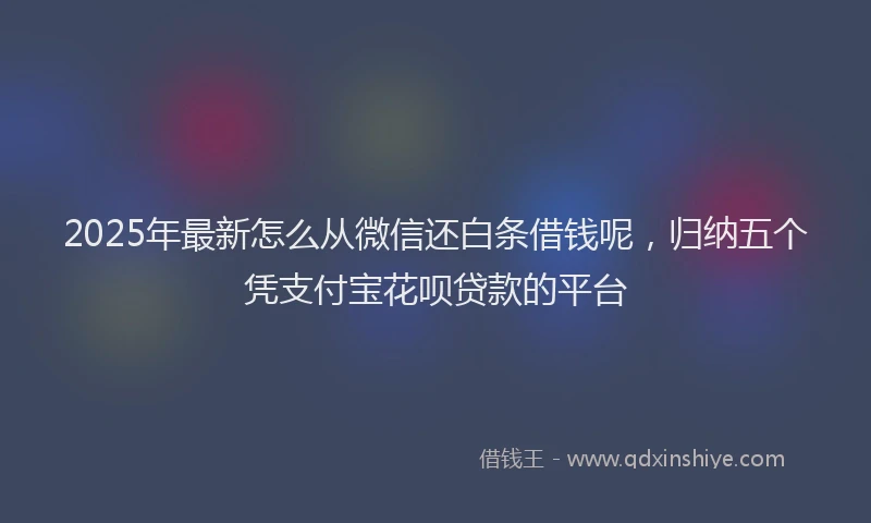2025年最新怎么从微信还白条借钱呢，归纳五个凭支付宝花呗贷款的平台