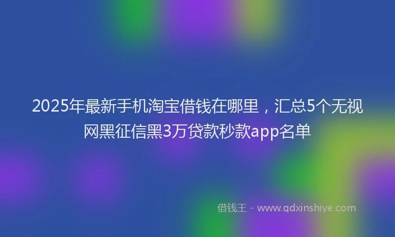 2025年最新手机淘宝借钱在哪里，汇总5个无视网黑征信黑3万贷款秒款app名单