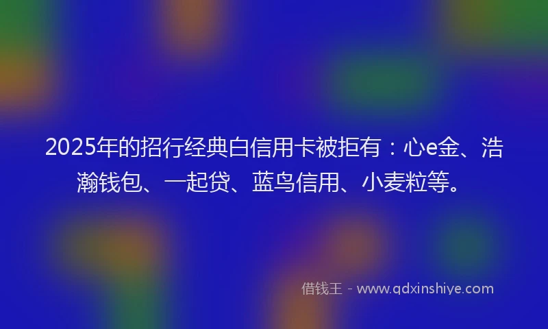 2025年的招行经典白信用卡被拒有：心e金、浩瀚钱包、一起贷、蓝鸟信用、小麦粒等。