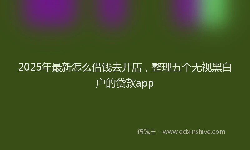 2025年最新怎么借钱去开店，整理五个无视黑白户的贷款app