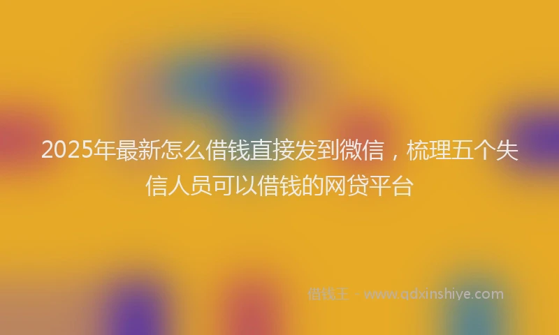 2025年最新怎么借钱直接发到微信，梳理五个失信人员可以借钱的网贷平台