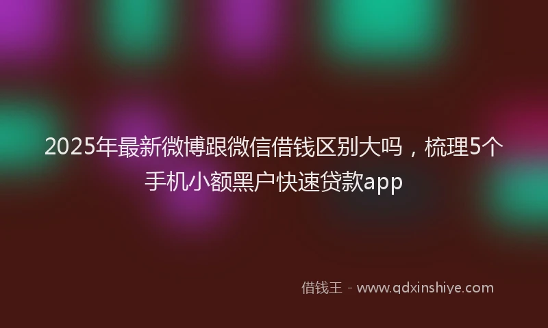 2025年最新微博跟微信借钱区别大吗，梳理5个手机小额黑户快速贷款app
