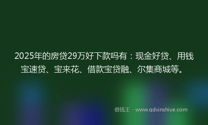 2025年的房贷29万好下款吗有：现金好贷、用钱宝速贷、宝来花、借款宝贷融、尔集商城等。