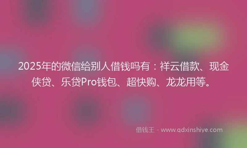 2025年的微信给别人借钱吗有：祥云借款、现金侠贷、乐贷Pro钱包、超快购、龙龙用等。
